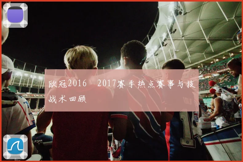 欧冠2016–2017赛季热点赛事与技战术回顾